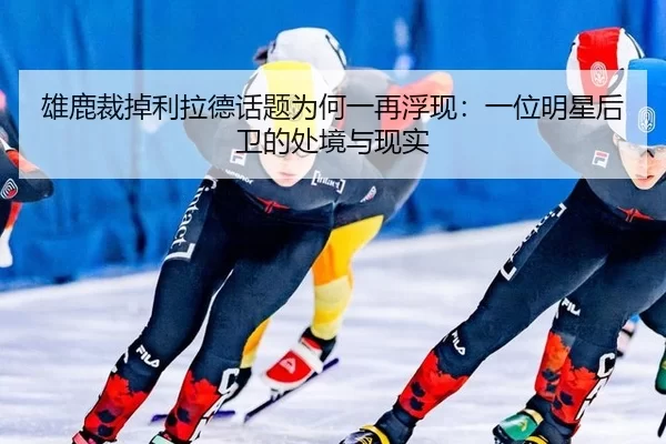 雄鹿裁掉利拉德话题为何一再浮现：一位明星后卫的处境与现实